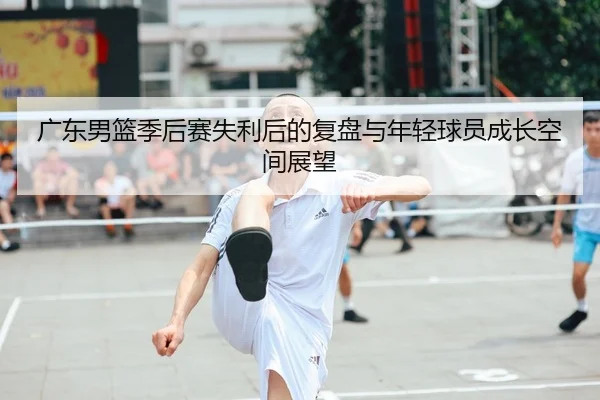 广东男篮季后赛失利后的复盘与年轻球员成长空间展望