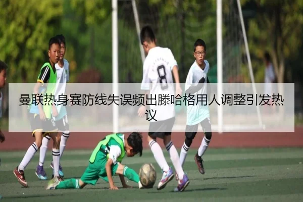 曼联热身赛防线失误频出滕哈格用人调整引发热议