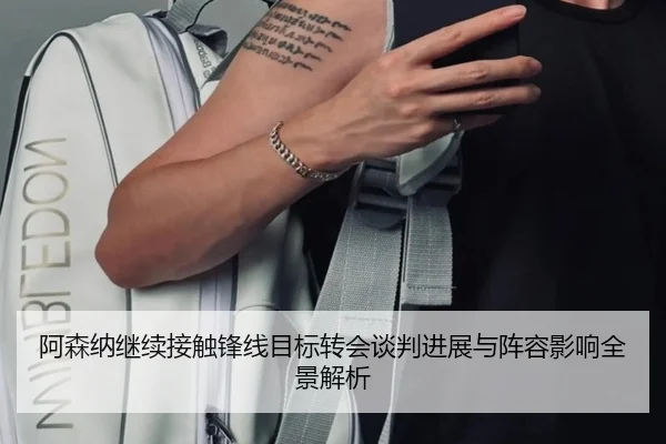 阿森纳继续接触锋线目标转会谈判进展与阵容影响全景解析