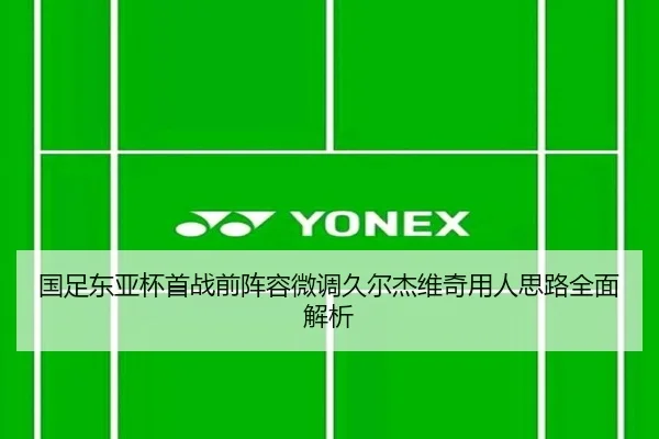 国足东亚杯首战前阵容微调久尔杰维奇用人思路全面解析