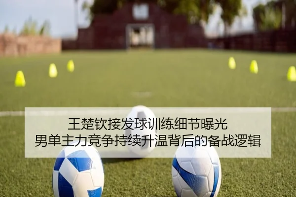 王楚钦接发球训练细节曝光 男单主力竞争持续升温背后的备战逻辑