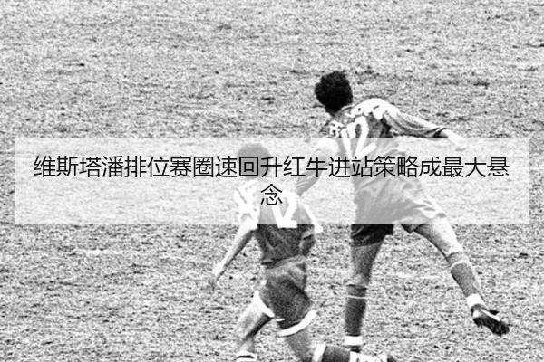 维斯塔潘排位赛圈速回升红牛进站策略成最大悬念